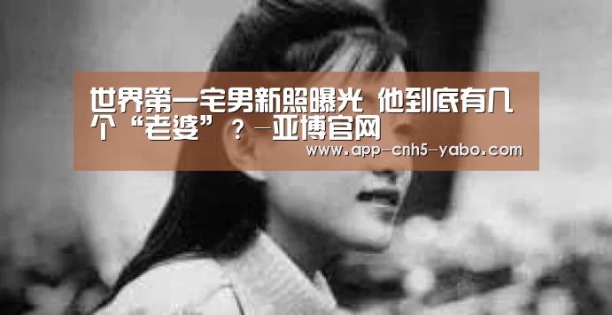 世界第一宅男新照曝光 他到底有几个“老婆”?-亚博官网(图1) 亚博体育